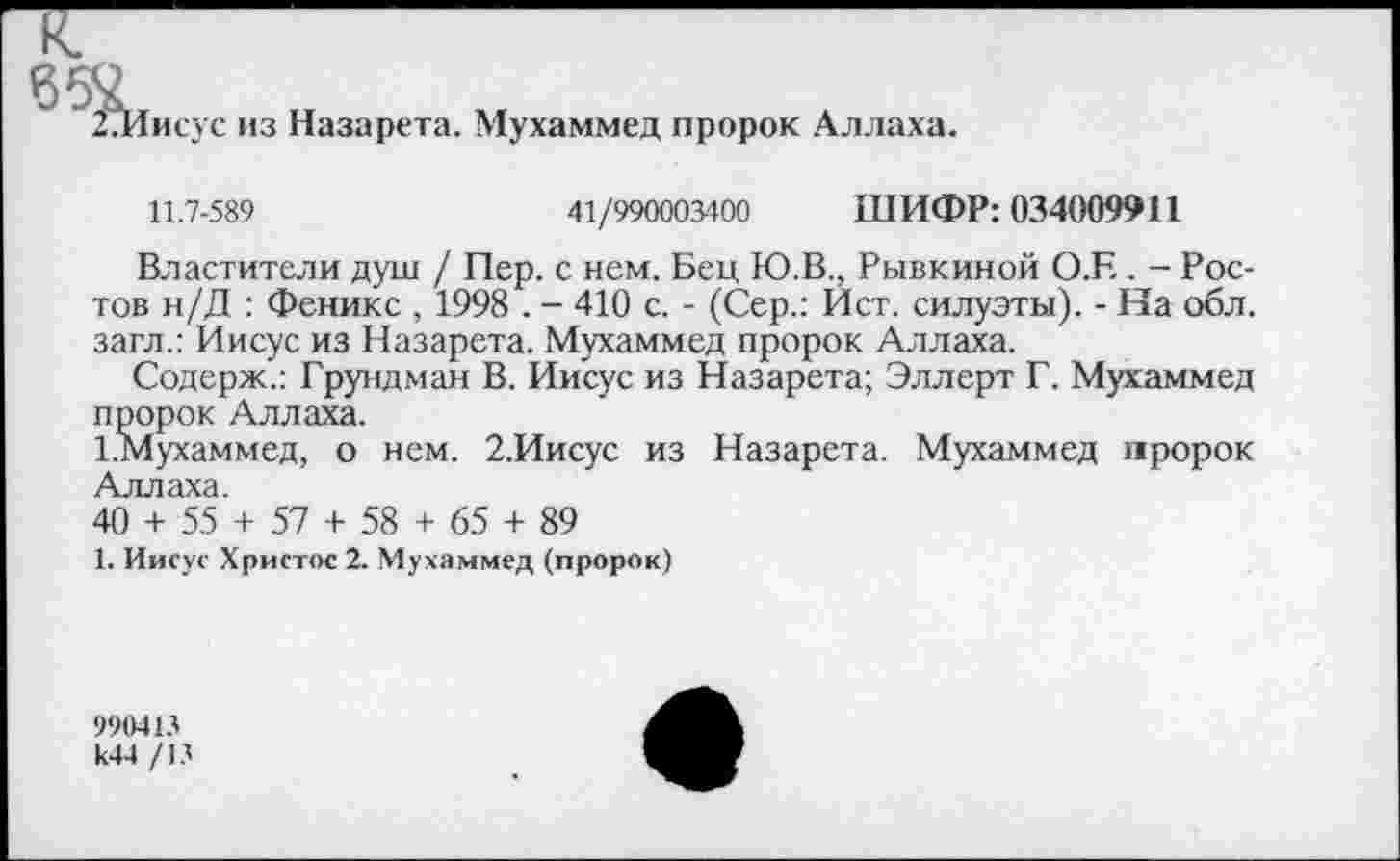 ﻿□Иисус из Назарета. Мухаммед пророк Аллаха.
11.7-589	41/990003400 ШИФР: 034009911
Властители душ / Пер. с нем. Бец Ю.В., Рывкиной О.Е. - Ростов н/Д : Феникс , 1998 . - 410 с. - (Сер.: Ист. силуэты). - На обл. загл.: Иисус из Назарета. Мухаммед пророк Аллаха.
Содерж.: Грундман В. Иисус из Назарета; Эллерт Г. Мухаммед пророк Аллаха.
1 .Мухаммед, о нем. 2.Иисус из Назарета. Мухаммед пророк Аллаха.
40 + 55 + 57 + 58 + 65 + 89
1. Иисус Христос 2. Мухаммед (пророк)
990413 к44 /13